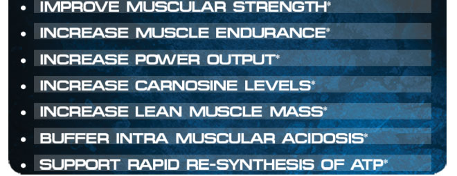 Improve Muscular Strength* Increase Muscle Endurance* Increase Power Output* Increase Carnosine Levels* Increase Lean Muscle Mass* Buffer Intra Muscular Acidosis* Support Rapid Re-Synthesis of ATP*