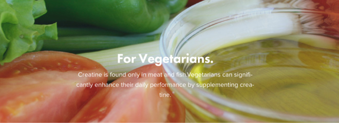 For Vegetarians. Creatine is found only in meat and fish. Vegetarians can significantly enhance their daily performance by supplementing creatine.